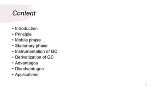 Content
• Introduction
• Principle
• Mobile phase
• Stationary phase
• Instrumentation of GC
• Derivatization of GC
• Advantages
• Disadvantages
• Applications
2
 