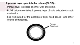 3. porous layer open tubular column(PLOT):-
• Porous layer is coated on inner wall of column.
• PLOT column contains A porous layer of solid adsorbents such
as alumina.
• It is well suited for the analysis of light, fixed gases and other
volatile compounds.
22
 