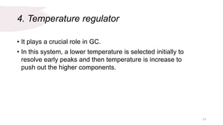 4. Temperature regulator
• It plays a crucial role in GC.
• In this system, a lower temperature is selected initially to
resolve early peaks and then temperature is increase to
push out the higher components.
23
 