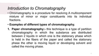 Introduction to Chromatography
• Chromatography is a procedure for resolving A multicomponent
mixture of minor or major constituents into its individual
fractions.
• Examples of different types of chromatography.
1. Paper chromatography:- this technique is a type of partition
chromatography in which the substance are distributed
between 2 liquids in which one is the stationary phase which
is held in the fibers of the paper and called the stationary
phase the other is moving liquid or developing solvent and
called the moving phase.
3
 