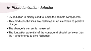 iv. Photo ionization detector
• UV radiation is mainly used to ionize the sample components.
• This produces the ions are collected at an electrode of positive
charge.
• The change is current is measured.
• The ionization potential of the compound should be lower than
the 1 amp energy to give response.
31
 