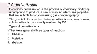 GC derivatization
• Definition:- derivatization is the process of chemically modifying
a compound to produce a new compound which has properties
that are suitable for analysis using gas chromatography.
• The goal is to form such a derivative which is less polar or more
volatile which is more readily analyzed by GC.
• Types of derivatization:-
oThey were generally three types of reaction:-
1. Silylation
2. Acylation
3. alkylation
32
 