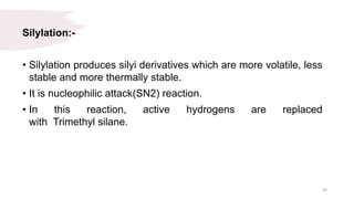 Silylation:-
• Silylation produces silyi derivatives which are more volatile, less
stable and more thermally stable.
• It is nucleophilic attack(SN2) reaction.
• In this reaction, active hydrogens are replaced
with Trimethyl silane.
33
 