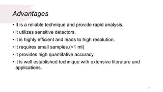 Advantages
• It is a reliable technique and provide rapid analysis.
• it utilizes sensitive detectors.
• it is highly efficient and leads to high resolution.
• it requires small samples.(<1 ml)
• it provides high quantitative accuracy.
• it is well established technique with extensive literature and
applications.
37
 