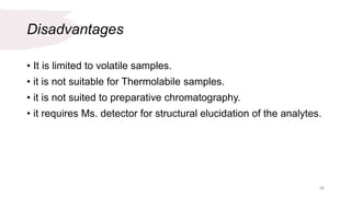 Disadvantages
• It is limited to volatile samples.
• it is not suitable for Thermolabile samples.
• it is not suited to preparative chromatography.
• it requires Ms. detector for structural elucidation of the analytes.
38
 
