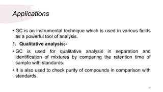 Applications
• GC is an instrumental technique which is used in various fields
as a powerful tool of analysis.
1. Qualitative analysis:-
• GC is used for qualitative analysis in separation and
identification of mixtures by comparing the retention time of
sample with standards.
• It is also used to check purity of compounds in comparison with
standards.
39
 