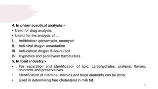4. In pharmaceutical analysis:-
• Used for drug analysis.
• Useful for the analysis of …
I. Antibiotics= gentamycin, neomycin
II. Anti-viral drugs= amantadine
III. Anti-cancer drugs= 5-flouriuracil
IV. Hypnotics and sedatives= barbiturates
5. In food industry:-
• For separation and identification of lipid, carbohydrates, proteins, flavors,
colorants and preservatives.
• Identification of vitamins, steroids and trace elements can be done.
• Used in determining free cholesterol in milk fat.
41
 