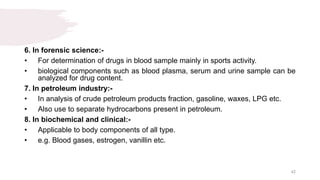 6. In forensic science:-
• For determination of drugs in blood sample mainly in sports activity.
• biological components such as blood plasma, serum and urine sample can be
analyzed for drug content.
7. In petroleum industry:-
• In analysis of crude petroleum products fraction, gasoline, waxes, LPG etc.
• Also use to separate hydrocarbons present in petroleum.
8. In biochemical and clinical:-
• Applicable to body components of all type.
• e.g. Blood gases, estrogen, vanillin etc.
42
 