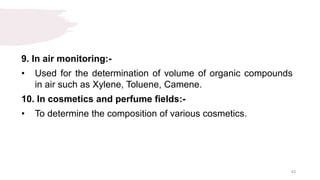 9. In air monitoring:-
• Used for the determination of volume of organic compounds
in air such as Xylene, Toluene, Camene.
10. In cosmetics and perfume fields:-
• To determine the composition of various cosmetics.
43
 