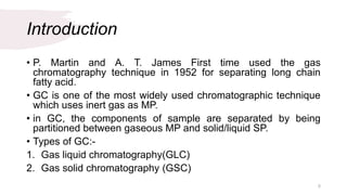 Introduction
• P. Martin and A. T. James First time used the gas
chromatography technique in 1952 for separating long chain
fatty acid.
• GC is one of the most widely used chromatographic technique
which uses inert gas as MP.
• in GC, the components of sample are separated by being
partitioned between gaseous MP and solid/liquid SP.
• Types of GC:-
1. Gas liquid chromatography(GLC)
2. Gas solid chromatography (GSC)
5
 
