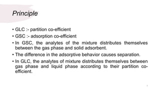 Principle
• GLC :- partition co-efficient
• GSC :- adsorption co-efficient
• In GSC, the analytes of the mixture distributes themselves
between the gas phase and solid adsorbent.
• The difference in the adsorptive behavior causes separation.
• In GLC, the analytes of mixture distributes themselves between
gas phase and liquid phase according to their partition co-
efficient.
7
 