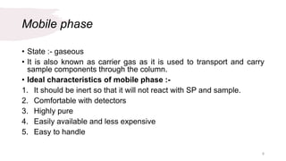 Mobile phase
• State :- gaseous
• It is also known as carrier gas as it is used to transport and carry
sample components through the column.
• Ideal characteristics of mobile phase :-
1. It should be inert so that it will not react with SP and sample.
2. Comfortable with detectors
3. Highly pure
4. Easily available and less expensive
5. Easy to handle
8
 