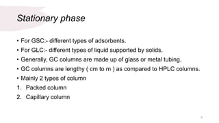 Stationary phase
• For GSC:- different types of adsorbents.
• For GLC:- different types of liquid supported by solids.
• Generally, GC columns are made up of glass or metal tubing.
• GC columns are lengthy ( cm to m ) as compared to HPLC columns.
• Mainly 2 types of column
1. Packed column
2. Capillary column
9
 