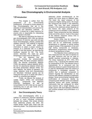 Environmental Instrumentation Handbook
                                Dr. Jack Driscoll, PID Analyzers, LLC

                 Gas Chromatography in Environmental Analysis

1.0 Introduction                                stationary phase simultaneously at the
                                                injector but move along at different rates.
                                                The lower the vapor pressure of the
         This chapter is written from the
                                                compound (higher boiling point), the longer
perspective       of     an     environmental
                                                the compound will remain in the stationary
professional. It focuses on those aspects of
                                                phase. The time that each compound
Gas Chromatography that aid in the
                                                remains in the stationary phase depends on
selection of instrumentation and columns for
                                                two factors: the vapor pressure of the
both field and laboratory methods.         In
                                                compound and its solubility in the stationary
addition, it should be a useful resource for
                                                phase. These compounds are then detected
anyone who is responsible for interpreting
                                                at the end of the column. A plot of the output
data collected in the field.
                                                of the detector response versus time is
         We start by describing the theory of
                                                termed a chromatogram.
gas chromatography (GC), then we discuss
                                                         Elution times may be reduced by
the selection of columns, gas solid and gas
                                                increasing the temperature of the GC oven.
liquid chromatography, phases, packed and
                                                GC’s can be run isothermally (constant
capillary columns. This material is intended
                                                temperature) to separate a narrow boiling
to provide the reader with sufficient
                                                range of solutes. If the separation of low and
information to select a proper column for
                                                high boiling compounds is necessary,
analysis of a particular site or a difficult
                                                temperature programming (linear increase
sample. In the next section, we describe the
                                                of column temperature) is used.
hardware required for GC. The fourth
                                                         The Retention time is defined as the
section describes the need for good
                                                time measured from the start of injection to
temperature control even for field GC’s.
                                                the peak maximum and can be used to
         The GC detectors that are
                                                identify resolved components in mixtures.
described include the photoionization
                                                The times measured as RT1, RT2, RT3
detector (PID), the flame ionization detector
                                                shown in Fig. 1 would be the retention times
(FID), the thermal conductivity detector
                                                for components A1-A3. The retention time is
(TCD), the electron capture detector (ECD),
                                                characteristic for a compound and the
the far UV absorbance detector (FUV) and
                                                stationary phase at a given temperature and
the flame photometric detector (FPD). For
                                                is used for identification when the mixture of
each detector, the theory of operation, the
                                                compounds is completely resolved. To
range, detection limits and characteristics
                                                confirm that a particular component is
are described. Individual species can be
                                                present requires the identification on two
measured from ppt to % levels with either a
                                                columns with different polarities of stationary
specific or universal type detector.
                                                phases. Some environmental methods allow
         Finally, we discuss the analysis of
                                                confirmation of compound identity by
volatile organic (VOC) and semivolatile
                                                comparing both retention times and detector
(SVOC)         compounds, dual detectors
                                                response factors with known standards.
(PID/FID),     headspace,     as     well as
                                                Instruments that are configured for either
concentrators for GC’s that can be used for
                                                dual columns with a single detector, or a
monitoring low or sub ppb levels of toxic
                                                single column with dual detectors (PID/FID)
species at the fenceline.
                                                can combine analysis and confirmation in a
                                                single run.
2.0      Gas Chromatography Theory

        Gas chromatography (GC) is a
method of continuous chemical separation
of one or more individual compounds
between two phases. One phase remains
fixed (stationary phase); the other, the
mobile phase (carrier gas), flows over the
stationary phase. The components enter the
Driscoll, John                                                                               1
Environmental Instrumentation Handbook
Wiley (2004) CH 8
 