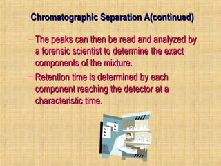 Se Chromatographic Seppaarraattiioonn AA((ccoonnttiinnuueedd)) 
– TThhee ppeeaakkss ccaann tthheenn bbee rreeaadd aanndd aannaallyyzzeedd bbyy 
aa ffoorreennssiicc sscciieennttiisstt ttoo ddeetteerrmmiinnee tthhee eexxaacctt 
ccoommppoonneennttss ooff tthhee mmiixxttuurree.. 
–RReetteennttiioonn ttiimmee iiss ddeetteerrmmiinneedd bbyy eeaacchh 
ccoommppoonneenntt rreeaacchhiinngg tthhee ddeetteeccttoorr aatt aa 
cchhaarraacctteerriissttiicc ttiimmee.. 
 
