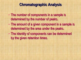 CChhrroommaattooggrraapphhiicc AAnnaallyyssiiss 
– TThhee nnuummbbeerr ooff ccoommppoonneennttss iinn aa ssaammppllee iiss 
ddeetteerrmmiinneedd bbyy tthhee nnuummbbeerr ooff ppeeaakkss.. 
– TThhee aammoouunntt ooff aa ggiivveenn ccoommppoonneenntt iinn aa ssaammppllee iiss 
ddeetteerrmmiinneedd bbyy tthhee aarreeaa uunnddeerr tthhee ppeeaakkss.. 
– TThhee iiddeennttiittyy ooff ccoommppoonneennttss ccaann bbee ddeetteerrmmiinneedd 
bbyy tthhee ggiivveenn rreetteennttiioonn ttiimmeess.. 
 