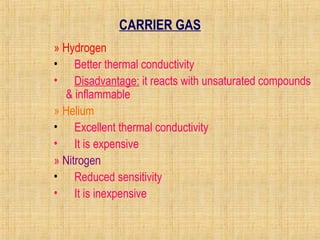 CARRIER GAS 
» Hydrogen 
• Better thermal conductivity 
• Disadvantage: it reacts with unsaturated compounds 
& inflammable 
» Helium 
• Excellent thermal conductivity 
• It is expensive 
» Nitrogen 
• Reduced sensitivity 
• It is inexpensive 
 