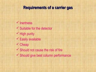 RReeqquuiirreemmeennttss ooff aa ccaarrrriieerr ggaass 
Inertness 
Suitable for the detector 
High purity 
Easily available 
Cheap 
Should not cause the risk of fire 
Should give best column performance 
 