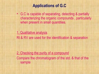 Applications of G.C 
• G.C is capable of separating, detecting & partially 
characterizing the organic compounds , particularly 
when present in small quantities. 
1, Qualitative analysis 
Rt & RV are used for the identification & separation 
2, Checking the purity of a compound 
Compare the chromatogram of the std. & that of the 
sample 
 
