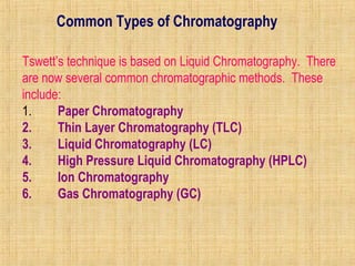 Common Types of Chromatography 
Tswett’s technique is based on Liquid Chromatography. There 
are now several common chromatographic methods. These 
include: 
1. Paper Chromatography 
2. Thin Layer Chromatography (TLC) 
3. Liquid Chromatography (LC) 
4. High Pressure Liquid Chromatography (HPLC) 
5. Ion Chromatography 
6. Gas Chromatography (GC) 
 