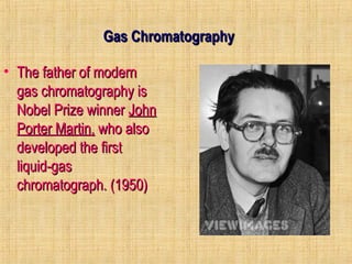 GGaass CChhrroommaattooggrraapphhyy 
• TThhee ffaatthheerr ooff mmooddeerrnn 
ggaass cchhrroommaattooggrraapphhyy iiss 
NNoobbeell PPrriizzee wwiinnnneerr JJoohhnn 
PPoorrtteerr MMaarrttiinn,, wwhhoo aallssoo 
ddeevveellooppeedd tthhee ffiirrsstt 
lliiqquuiidd--ggaass 
cchhrroommaattooggrraapphh.. ((11995500)) 
 