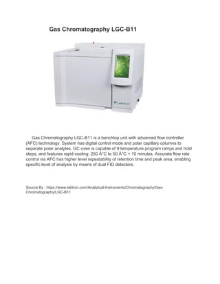Gas Chromatography LGC-B11
Gas Chromatography LGC-B11 is a benchtop unit with advanced flow controller
(AFC) technology. System has digital control mode and polar capillary columns to
separate polar analytes. GC oven is capable of 9 temperature program ramps and hold
steps, and features rapid cooling: 250 °C to 50 °C < 10 minutes. Accurate flow rate
control via AFC has higher level repeatability of retention time and peak area, enabling
specific level of analysis by means of dual FID detectors.
Source By : https://www.labtron.com/Analytical-Instruments/Chromatography/Gas-
Chromatography/LGC-B11
 