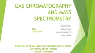 GAS CHROMATOGRAPHY
AND MASS
SPECTROMETRY
PRESENTED BY
SAIRA FATIMA
SABAHAT MEHMOOD
SANA USMAN
Department of MicroBiology & Molecular Genetics
University of the Punjab
Lahore, Pakistan
MSc
2018-2020
 