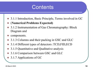 Contents
 3.1.1 Introduction, Basic Principle, Terms involved in GC
 (Numerical Problems Expected)
 3.1.2 Instrumentation of Gas Chromatography: Block
Diagram and
 components.
 3.1.3 Columns and their packing in GSC and GLC
 3.1.4 Different types of detectors :TCD,FID,ECD
 3.1.5 Quantitative and Qualitative analysis
 3.1.6 Comparison between GSC and GLC
 3.1.7 Applications of GC
29 March 2023 12
 