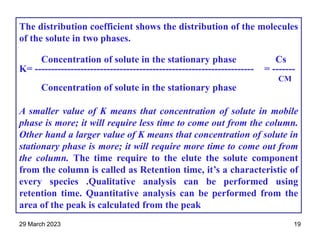 The distribution coefficient shows the distribution of the molecules
of the solute in two phases.
Concentration of solute in the stationary phase Cs
K= ------------------------------------------------------------------- = -------
CM
Concentration of solute in the stationary phase
A smaller value of K means that concentration of solute in mobile
phase is more; it will require less time to come out from the column.
Other hand a larger value of K means that concentration of solute in
stationary phase is more; it will require more time to come out from
the column. The time require to the elute the solute component
from the column is called as Retention time, it’s a characteristic of
every species .Qualitative analysis can be performed using
retention time. Quantitative analysis can be performed from the
area of the peak is calculated from the peak
29 March 2023 19
 