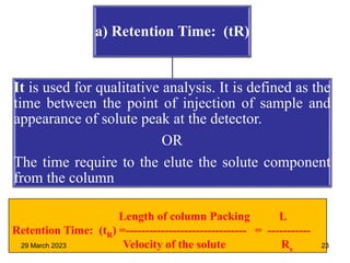 a) Retention Time: (tR)
It is used for qualitative analysis. It is defined as the
time between the point of injection of sample and
appearance of solute peak at the detector.
OR
The time require to the elute the solute component
from the column
Length of column Packing L
Retention Time: (tR) =------------------------------- = -----------
Velocity of the solute Rs
29 March 2023 23
 