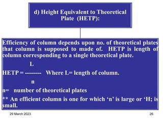 d) Height Equivalent to Theoretical
Plate (HETP):
Efficiency of column depends upon no. of theoretical plates
that column is supposed to made of. HETP is length of
column corresponding to a single theoretical plate.
L
HETP = -------- Where L= length of column.
n
n= number of theoretical plates
** An efficient column is one for which ‘n’ is large or ‘H; is
small.
29 March 2023 26
 