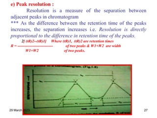 e) Peak resolution :
Resolution is a measure of the separation between
adjacent peaks in chromatogram
*** As the difference between the retention time of the peaks
increases, the separation increases i.e. Resolution is directly
proportional to the difference in retention time of the peaks.
2[ (tR)2--(tR)1] Where (tR)1, (tR)2 are retention times
R = --------------------------- of two peaks & W1+W2 are width
W1+W2 of two peaks.
29 March 2023 27
 