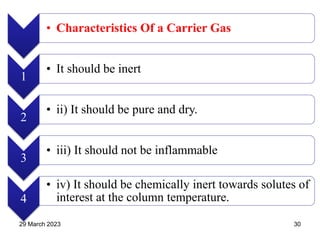 • Characteristics Of a Carrier Gas
1
• It should be inert
2
• ii) It should be pure and dry.
3
• iii) It should not be inflammable
4
• iv) It should be chemically inert towards solutes of
interest at the column temperature.
29 March 2023 30
 