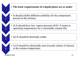 • The basic requirements of a liquid phase are as under
1
• It should exhibit different solubility for the components
present in the mixture.
2
• ii) It should have low vapour pressure (0.01–0.1mm) at
operating temperatures for a reasonable column life.
3
• iii) It should be thermally stable.
4
• iv) It should be chemically inert towards solutes of interest
at the column temperature.
29 March 2023 31
 