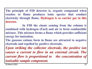The principle of FID detector is, organic compound when
reaches to flame produces ionic species that conduct
electricity through flame. Hydrogen is as carrier gas in this
detector.
In FID the eluate coming from the column is
combined with hydrogen (Fuel) and air to form combustible
mixture. This mixture forms a flame which provides sufficient
energy for ionization.
The gaseous cations form in flame are attracted to negative
electrode and repelled by positive electrode.
Upon striking the collector electrode, the positive ion
causes a current to flow in an external circuit. The
current flow is proportional to the concentration of
ionisable sample component.
29 March 2023 33
 