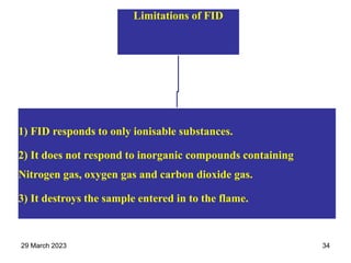 Limitations of FID
1) FID responds to only ionisable substances.
2) It does not respond to inorganic compounds containing
Nitrogen gas, oxygen gas and carbon dioxide gas.
3) It destroys the sample entered in to the flame.
29 March 2023 34
 