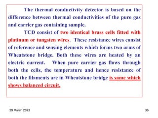 The thermal conductivity detector is based on the
difference between thermal conductivities of the pure gas
and carrier gas containing sample.
TCD consist of two identical brass cells fitted with
platinum or tungsten wires. These resistance wires consist
of reference and sensing elements which forms two arms of
Wheatstone bridge. Both these wires are heated by an
electric current. When pure carrier gas flows through
both the cells, the temperature and hence resistance of
both the filaments are in Wheatstone bridge is same which
shows balanced circuit.
29 March 2023 36
 