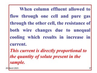 When column effluent allowed to
flow through one cell and pure gas
through the other cell, the resistance of
both wire changes due to unequal
cooling which results in increase in
current.
This current is directly proportional to
the quantity of solute present in the
sample.
29 March 2023 37
 