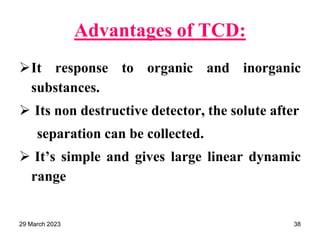 Advantages of TCD:
It response to organic and inorganic
substances.
 Its non destructive detector, the solute after
separation can be collected.
 It’s simple and gives large linear dynamic
range
29 March 2023 38
 