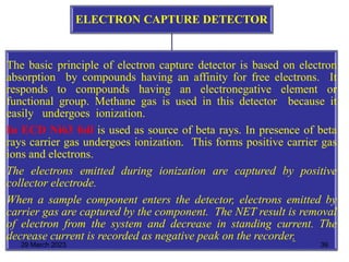 ELECTRON CAPTURE DETECTOR
The basic principle of electron capture detector is based on electron
absorption by compounds having an affinity for free electrons. It
responds to compounds having an electronegative element or
functional group. Methane gas is used in this detector because it
easily undergoes ionization.
In ECD Ni63 foil is used as source of beta rays. In presence of beta
rays carrier gas undergoes ionization. This forms positive carrier gas
ions and electrons.
The electrons emitted during ionization are captured by positive
collector electrode.
When a sample component enters the detector, electrons emitted by
carrier gas are captured by the component. The NET result is removal
of electron from the system and decrease in standing current. The
decrease current is recorded as negative peak on the recorder.
29 March 2023 39
 
