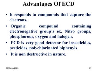 Advantages Of ECD
• It responds to compounds that capture the
electrons.
• Organic compound containing
electronegative group’s ex. Nitro groups,
phosphorous, oxygen and halogen.
• ECD is very good detector for insecticides,
pesticides, polychlorinated biphenyls.
• It is non destructive in nature.
29 March 2023 41
 