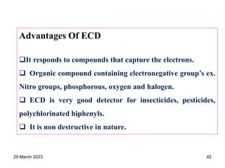 Advantages Of ECD
It responds to compounds that capture the electrons.
 Organic compound containing electronegative group’s ex.
Nitro groups, phosphorous, oxygen and halogen.
 ECD is very good detector for insecticides, pesticides,
polychlorinated biphenyls.
 It is non destructive in nature.
29 March 2023 42
 