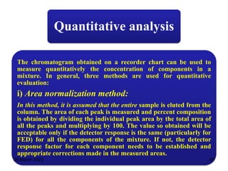 Quantitative analysis
The chromatogram obtained on a recorder chart can be used to
measure quantitatively the concentration of components in a
mixture. In general, three methods are used for quantitative
evaluation:
i) Area normalization method:
In this method, it is assumed that the entire sample is eluted from the
column. The area of each peak is measured and percent composition
is obtained by dividing the individual peak area by the total area of
all the peaks and multiplying by 100. The value so obtained will be
acceptable only if the detector response is the same (particularly for
FED) for all the components of the mixture. If not, the detector
response factor for each component needs to be established and
appropriate corrections made in the measured areas.
29 March 2023 45
 