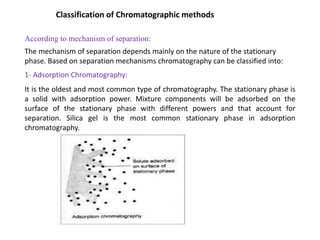 Classification of Chromatographic methods
According to mechanism of separation:
The mechanism of separation depends mainly on the nature of the stationary
phase. Based on separation mechanisms chromatography can be classified into:
1- Adsorption Chromatography:
It is the oldest and most common type of chromatography. The stationary phase is
a solid with adsorption power. Mixture components will be adsorbed on the
surface of the stationary phase with different powers and that account for
separation. Silica gel is the most common stationary phase in adsorption
chromatography.
 