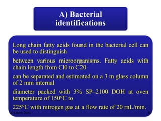 A) Bacterial
identifications
Long chain fatty acids found in the bacterial cell can
be used to distinguish
between various microorganisms. Fatty acids with
chain length from Cl0 to C20
can be separated and estimated on a 3 m glass column
of 2 mm internal
diameter packed with 3% SP–2100 DOH at oven
temperature of 150°C to
225°C with nitrogen gas at a flow rate of 20 rnL/min.
29 March 2023 50
 