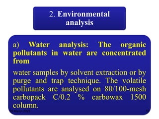 2. Environmental
analysis
a) Water analysis: The organic
pollutants in water are concentrated
from
water samples by solvent extraction or by
purge and trap technique. The volatile
pollutants are analysed on 80/100-mesh
carbopack C/0.2 % carbowax 1500
column.
29 March 2023 51
 