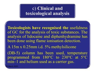 c) Clinical and
toxicological analysis
Toxicologists have recognised the usefulness
of GC for the analysis of toxic substances. The
analysis of lidocaine and diphenhydramine has
been done using flame ionisation detection.
A 15m x 0.25mm i.d. 5% methylsilicone
(DB-5) column has been used, temperature
programmed from 180°C to 230°C at 5°C
min–1 and helium used as a carrier gas.
29 March 2023 53
 
