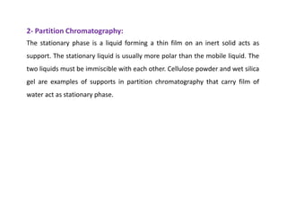 2- Partition Chromatography:
The stationary phase is a liquid forming a thin film on an inert solid acts as
support. The stationary liquid is usually more polar than the mobile liquid. The
two liquids must be immiscible with each other. Cellulose powder and wet silica
gel are examples of supports in partition chromatography that carry film of
water act as stationary phase.
 