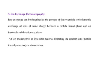3- Ion Exchange Chromatography:
Ion–exchange can be described as the process of the reversible stoichiometric
exchange of ions of same charge between a mobile liquid phase and an
insoluble solid stationary phase
An ion exchanger is an insoluble material liberating the counter ions (mobile
ions) by electrolytic dissociation.
 