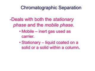 Chromatographic Separation 
-Deals with both the stationary 
phase and the mobile phase. 
• Mobile – inert gas used as 
carrier. 
• Stationary – liquid coated on a 
solid or a solid within a column. 
 